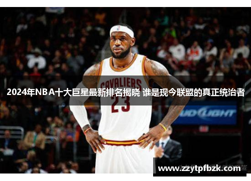 2024年NBA十大巨星最新排名揭晓 谁是现今联盟的真正统治者